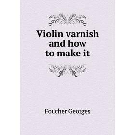 

Книга Violin varnish and how to make it. Foucher Georges