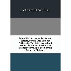 

Книга Some discourses, epistles, and letters, by the late Samuel Fothergill. To which are added, some discourses by the late Catherine Phillips