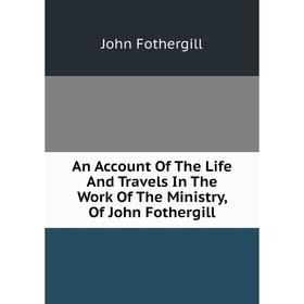 

Книга An Account of The Life and Travels In The Work of The Ministry, of John Fothergill. John Fothergill