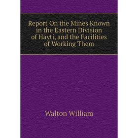 

Книга Report On the Mines Known in the Eastern Division of Hayti, and the Facilities of Working Them. Walton William
