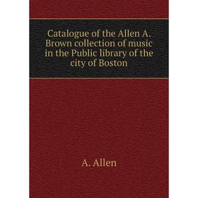 

Книга Catalogue of the Allen A. Brown collection of music in the Public library of the city of Boston. A. Allen