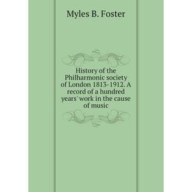 

Книга History of the Philharmonic society of London 1813-1912. A record of a hundred years' work in the cause of music. Myles B. Foster
