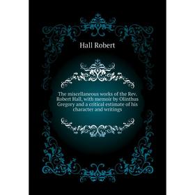 

Книга The miscellaneous works of the Rev. Robert Hall, with memoir by Olinthus Gregory and a critical estimate of his character and writings. Hall Rob