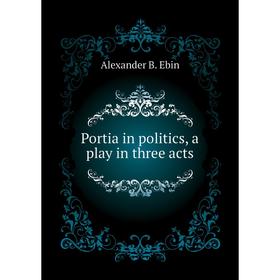 

Книга Portia in politics, a play in three acts. Alexander B. Ebin