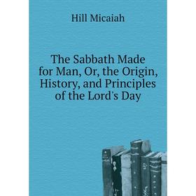 

Книга The Sabbath Made for Man, Or, the Origin, History, and Principles of the Lord's Day. Hill Micaiah