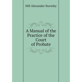 

Книга A manual of the Practice of the Court of Probate. Hill Alexander Staveley