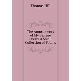 

Книга The Amusements of My Leisure Hours, a Small Collection of Poems. Hill Thomas