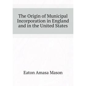 

Книга The Origin of Municipal Incorporation in England and in the United States. Eaton Amasa Mason