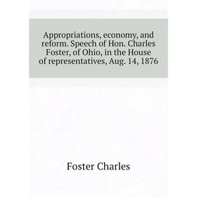 

Книга Appropriations, economy, and reform. Speech of Hon. Charles Foster, of Ohio, in the House of representatives, Aug. 14, 1876. Foster Charles