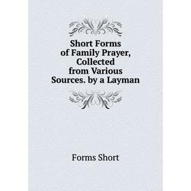 

Книга Short Forms of Family Prayer, Collected from Various Sources. by a Layman. Forms Short