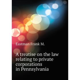 

Книга A treatise on the law relating to private corporations in Pennsylvania. Eastman Frank M.