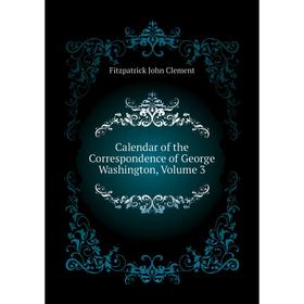 

Книга Calendar of the Correspondence of George Washington, Volume 3. Fitzpatrick John Clement