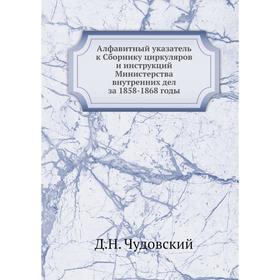 

Алфавитный указатель к Сборнику циркуляров и инструкций Министерства внутренних дел за 1858-1868 годы. Д. Н. Чудовский