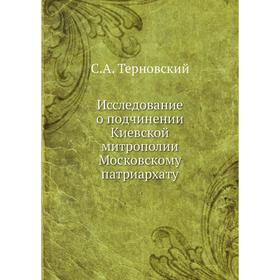 

Исследование о подчинении Киевской митрополии Московскому патриархату. С. А. Терновский