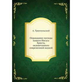 

Оправдание господа нашего Иисуса Христа, оклеветанного современной наукой. А. Троепольский