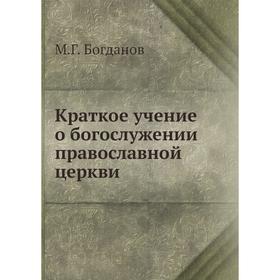 

Краткое учение о богослужении православной церкви. М. Г. Богданов