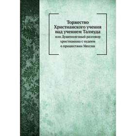 

Торжество Христианского учения над учением Талмуда. или Душеполезный разговор христианина с иудеем о пришествии Мессии. А. Алексеев