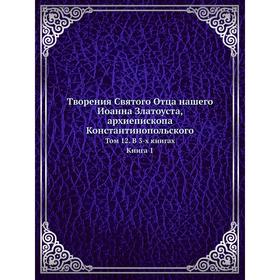 

Творения Святого Отца нашего Иоанна Златоуста, архиепископа Константинопольского. Том 12. В 3-x книгах. Книга 1