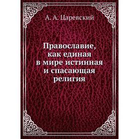 

Православие, как единая в мире истинная и спасающая религия. А. А. Царевский