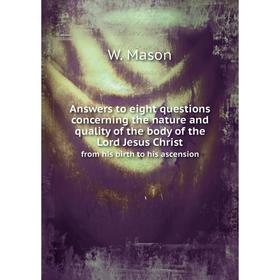 

Книга Answers to eight questions concerning the nature and quality of the body of the Lord Jesus Christ. from his birth to his ascension. W. Mason