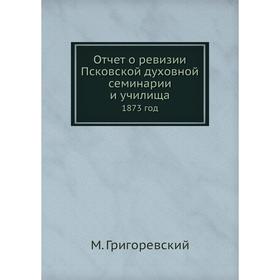 

Отчёт о ревизии Псковской духовной семинарии и училища. 1873 год. М. Григоревский