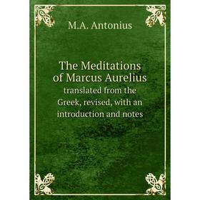 

Книга The Meditations of Marcus Aurelius. translated from the Greek, revised, with an introduction and notes. M.A. Antonius