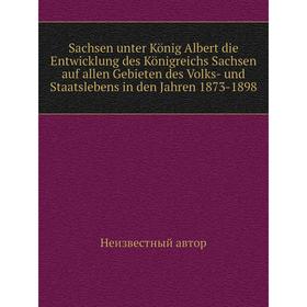 

Книга Saсhsen unter König Albert die Entwicklung des Königreichs Sachsen auf allen Gebieten des Volks-und Staatslebens in den Jahren 1873-1898