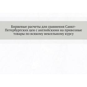 

Биржевые расчеты для сравнения Санкт-Петербургских цен с английскими на привозные товары по всякому вексельному курсу. К. К. Кларк