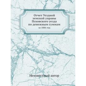 

Отчёт Уездной земской управы Псковского уезда по денежным суммам. за 1884 год
