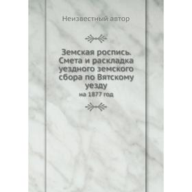 

Земская роспись. Смета и раскладка уездного земского сбора по Вятскому уезду. на 1877 год