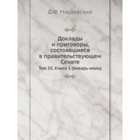

Доклады и приговоры, состоявшиеся в правительствующем Сенате. Том III. Книга 1 (январь-июль). Д. Ф. Масловский