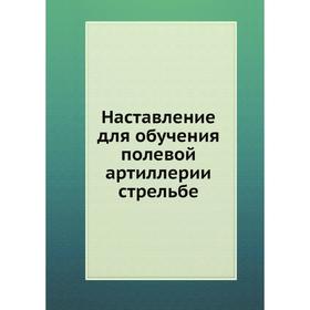 

Наставление для обучения полевой артиллерии стрельбе. Коллектив авторов
