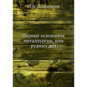 

Первые основания металлургии, или рудных дел. М.В. Ломоносов