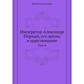 

Император Александр Первый, его жизнь и царствование. Том 4. Коллектив авторов