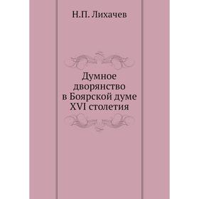 

Думное дворянство в Боярской думе XVI столетия. Н. П. Лихачев