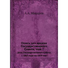 

Опись дел архива Государственного Совета. Том 7. Дела Государственного Совета с 1867 года по 1870 год. А.А. Макаров