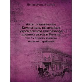 

Акты, издаваемые Комиссиею, высочайше учрежденною для разбора древних актов в Вильне. Том XV Декреты главного литовского трибунала