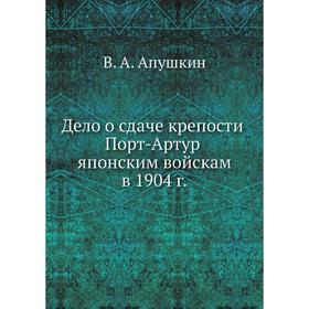 

Дело о сдаче крепости Порт-Артур японским войскам в 1904 г. В. А. Апушкин