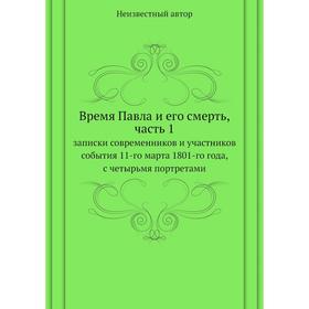 

Время Павла и его смерть, часть 1. записки современников и участников события 11-го марта 1801-го года, с четырьмя портретами