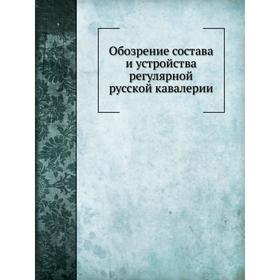 

Обозрение состава и устройства регулярной русской кавалерии. П.А. Иванов