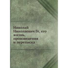 

Николай Николаевич Ге, его жизнь, произведения и переписка. В. Стасов