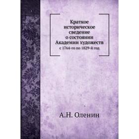 

Краткое историческое сведение о состоянии Академии художеств. с 1764-го по 1829-й год. А. Н. Оленин