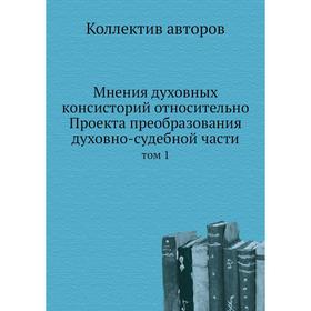 

Мнения духовных консисторий относительно Проекта преобразования духовно-судебной части. Том 1. Коллектив авторов