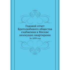 

Годовой отчёт Братолюбивого общества снабжения в Москве неимущих квартирами. За 1899 год. Коллектив авторов