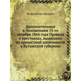 

Дополнительные к Положениям 13-го октября 1864 года Правила о крестьянах, вышедших из крепостной зависимости в Кутаисской губернии. Коллектив авторов