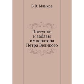 

Поступки и забавы императора Петра Великого. В. В. Майков
