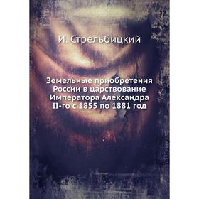 

Земельные приобретения России в царствование Императора Александра II-го с 1855 по 1881 год. И. Стрельбицкий