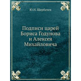 

Подписи царей Бориса Годунова и Алексея Михайловича. Ю. Н. Щербачев