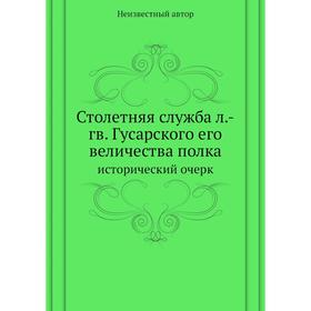 

Столетняя служба л. -гв. Гусарского его величества полка. исторический очерк