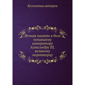 

Вечная память в бозе почившему императору Александру III, великому миротворцу. Коллектив авторов